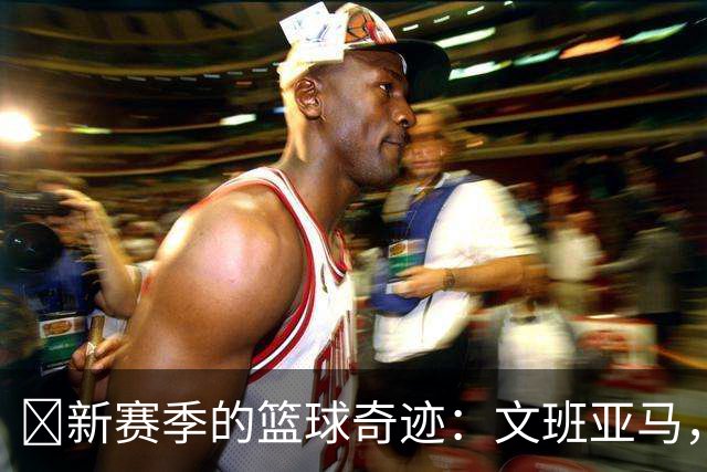 🏀新赛季的篮球奇迹：文班亚马，让你目瞪口呆！